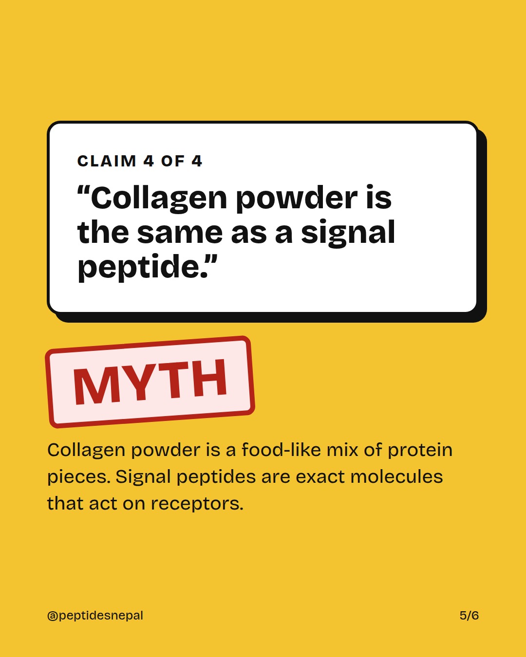 Claim 4: Collagen powder is the same as a signal peptide. MYTH. Collagen powder is a food-like mix of protein pieces. Signal peptides are exact molecules that act on receptors.